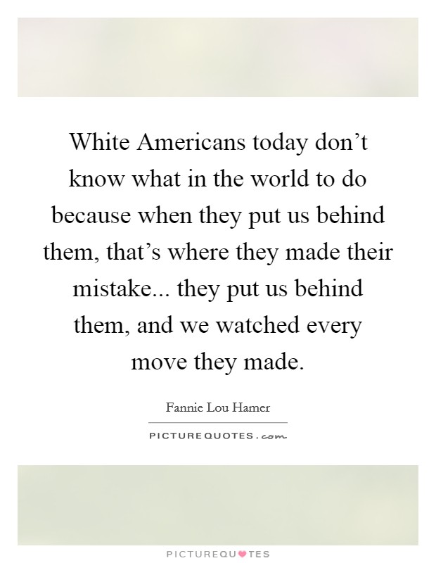 White Americans today don't know what in the world to do because when they put us behind them, that's where they made their mistake... they put us behind them, and we watched every move they made Picture Quote #1