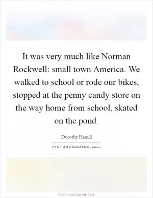 It was very much like Norman Rockwell: small town America. We walked to school or rode our bikes, stopped at the penny candy store on the way home from school, skated on the pond Picture Quote #1