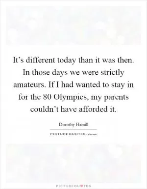 It’s different today than it was then. In those days we were strictly amateurs. If I had wanted to stay in for the  80 Olympics, my parents couldn’t have afforded it Picture Quote #1
