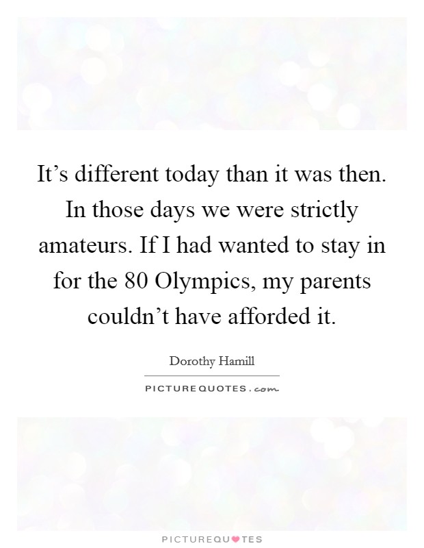 It's different today than it was then. In those days we were strictly amateurs. If I had wanted to stay in for the  80 Olympics, my parents couldn't have afforded it Picture Quote #1