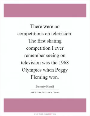 There were no competitions on television. The first skating competition I ever remember seeing on television was the 1968 Olympics when Peggy Fleming won Picture Quote #1