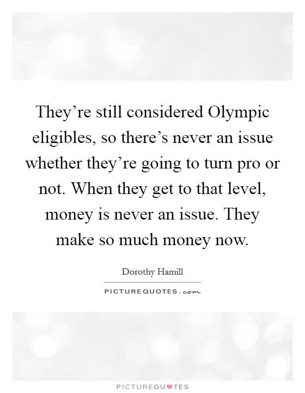 They're still considered Olympic eligibles, so there's never an issue whether they're going to turn pro or not. When they get to that level, money is never an issue. They make so much money now Picture Quote #1