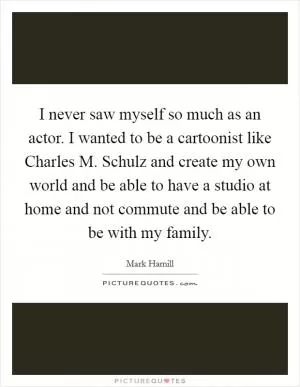 I never saw myself so much as an actor. I wanted to be a cartoonist like Charles M. Schulz and create my own world and be able to have a studio at home and not commute and be able to be with my family Picture Quote #1