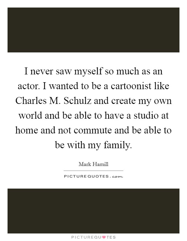 I never saw myself so much as an actor. I wanted to be a cartoonist like Charles M. Schulz and create my own world and be able to have a studio at home and not commute and be able to be with my family Picture Quote #1