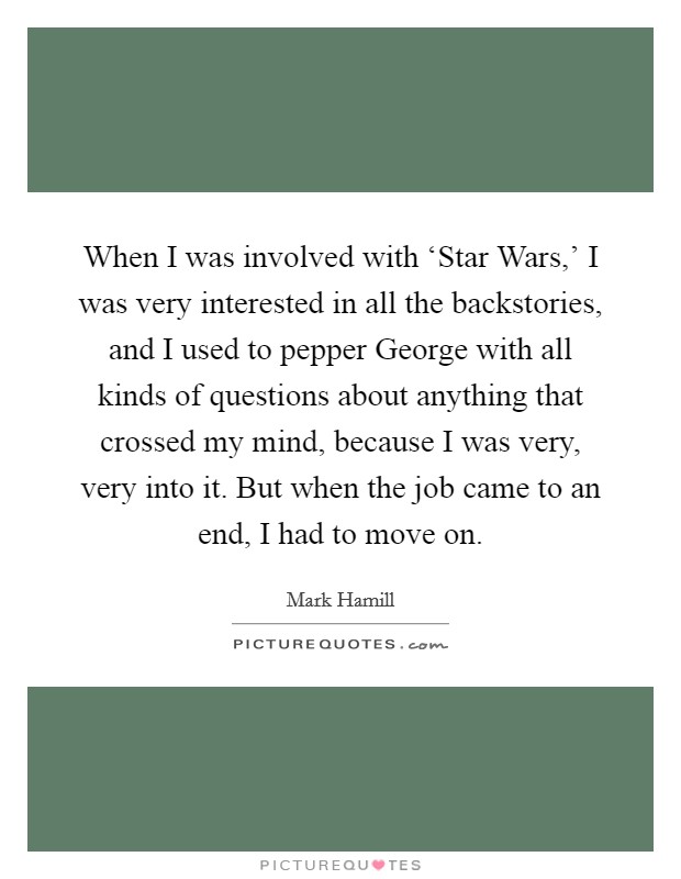 When I was involved with ‘Star Wars,' I was very interested in all the backstories, and I used to pepper George with all kinds of questions about anything that crossed my mind, because I was very, very into it. But when the job came to an end, I had to move on Picture Quote #1