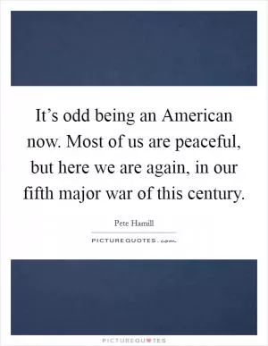 It’s odd being an American now. Most of us are peaceful, but here we are again, in our fifth major war of this century Picture Quote #1