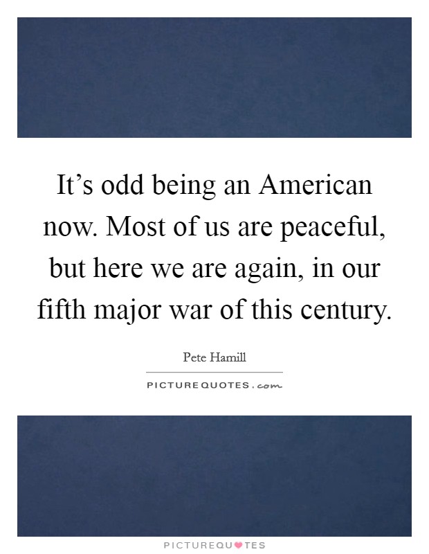 It's odd being an American now. Most of us are peaceful, but here we are again, in our fifth major war of this century Picture Quote #1
