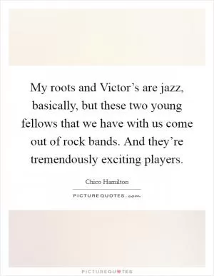 My roots and Victor’s are jazz, basically, but these two young fellows that we have with us come out of rock bands. And they’re tremendously exciting players Picture Quote #1