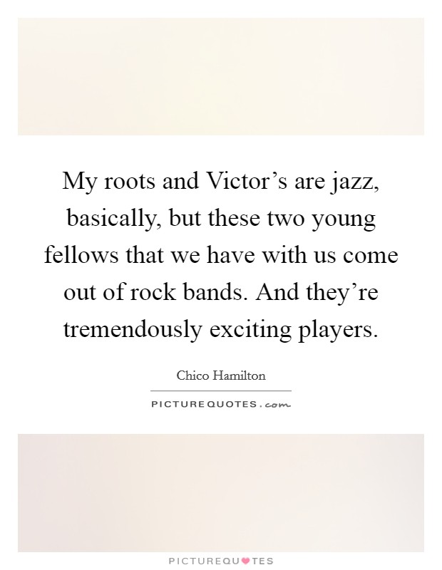 My roots and Victor's are jazz, basically, but these two young fellows that we have with us come out of rock bands. And they're tremendously exciting players Picture Quote #1