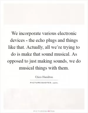 We incorporate various electronic devices - the echo plugs and things like that. Actually, all we’re trying to do is make that sound musical. As opposed to just making sounds, we do musical things with them Picture Quote #1