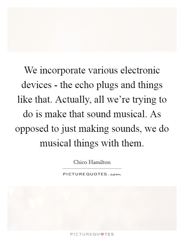 We incorporate various electronic devices - the echo plugs and things like that. Actually, all we're trying to do is make that sound musical. As opposed to just making sounds, we do musical things with them Picture Quote #1