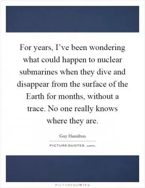 For years, I’ve been wondering what could happen to nuclear submarines when they dive and disappear from the surface of the Earth for months, without a trace. No one really knows where they are Picture Quote #1