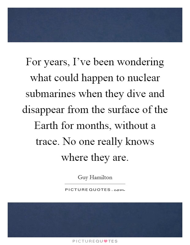 For years, I've been wondering what could happen to nuclear submarines when they dive and disappear from the surface of the Earth for months, without a trace. No one really knows where they are Picture Quote #1