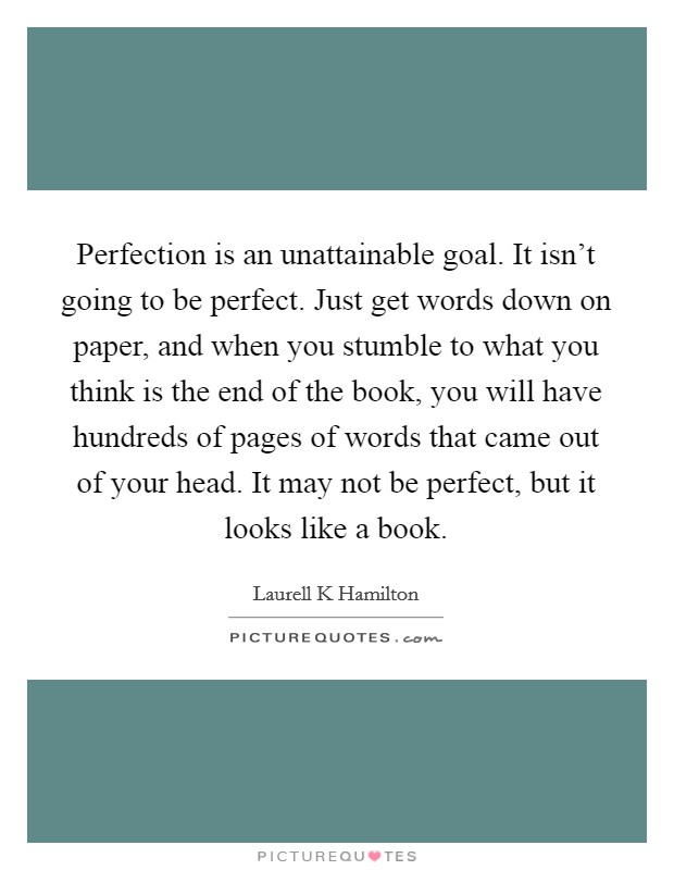 Perfection is an unattainable goal. It isn't going to be perfect. Just get words down on paper, and when you stumble to what you think is the end of the book, you will have hundreds of pages of words that came out of your head. It may not be perfect, but it looks like a book Picture Quote #1