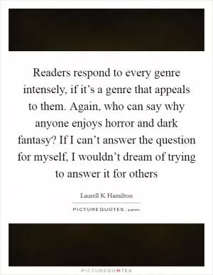 Readers respond to every genre intensely, if it’s a genre that appeals to them. Again, who can say why anyone enjoys horror and dark fantasy? If I can’t answer the question for myself, I wouldn’t dream of trying to answer it for others Picture Quote #1