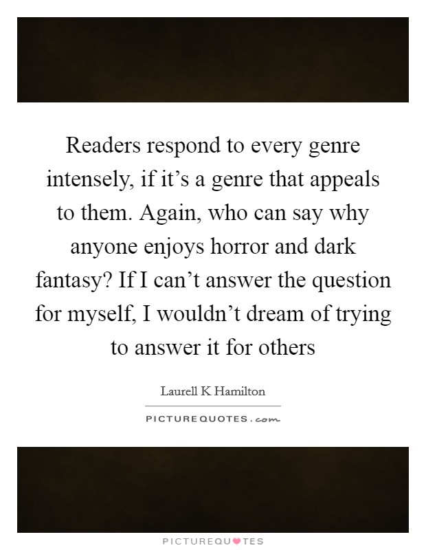 Readers respond to every genre intensely, if it's a genre that appeals to them. Again, who can say why anyone enjoys horror and dark fantasy? If I can't answer the question for myself, I wouldn't dream of trying to answer it for others Picture Quote #1