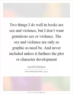 Two things I do well in books are sex and violence, but I don’t want gratuitous sex or violence. The sex and violence are only as graphic as need be. And never included unless it furthers the plot or character development Picture Quote #1