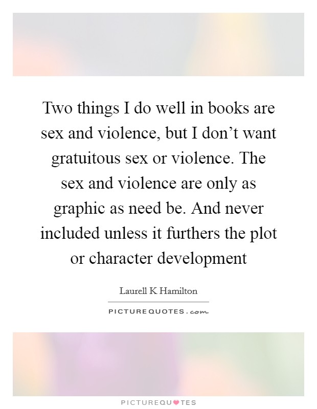 Two things I do well in books are sex and violence, but I don't want gratuitous sex or violence. The sex and violence are only as graphic as need be. And never included unless it furthers the plot or character development Picture Quote #1