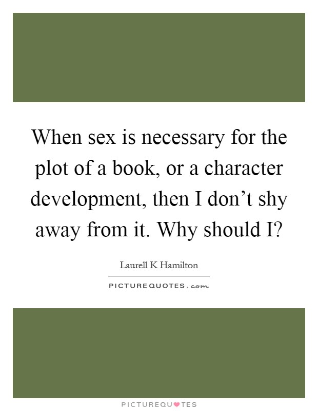 When sex is necessary for the plot of a book, or a character development, then I don't shy away from it. Why should I? Picture Quote #1