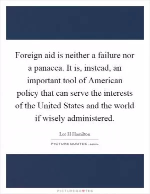 Foreign aid is neither a failure nor a panacea. It is, instead, an important tool of American policy that can serve the interests of the United States and the world if wisely administered Picture Quote #1