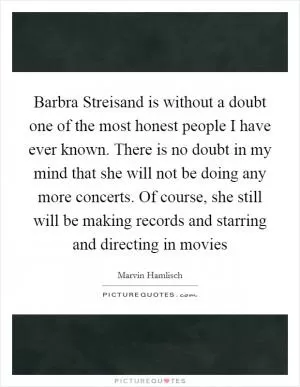 Barbra Streisand is without a doubt one of the most honest people I have ever known. There is no doubt in my mind that she will not be doing any more concerts. Of course, she still will be making records and starring and directing in movies Picture Quote #1