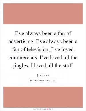 I’ve always been a fan of advertising, I’ve always been a fan of television, I’ve loved commercials, I’ve loved all the jingles, I loved all the stuff Picture Quote #1