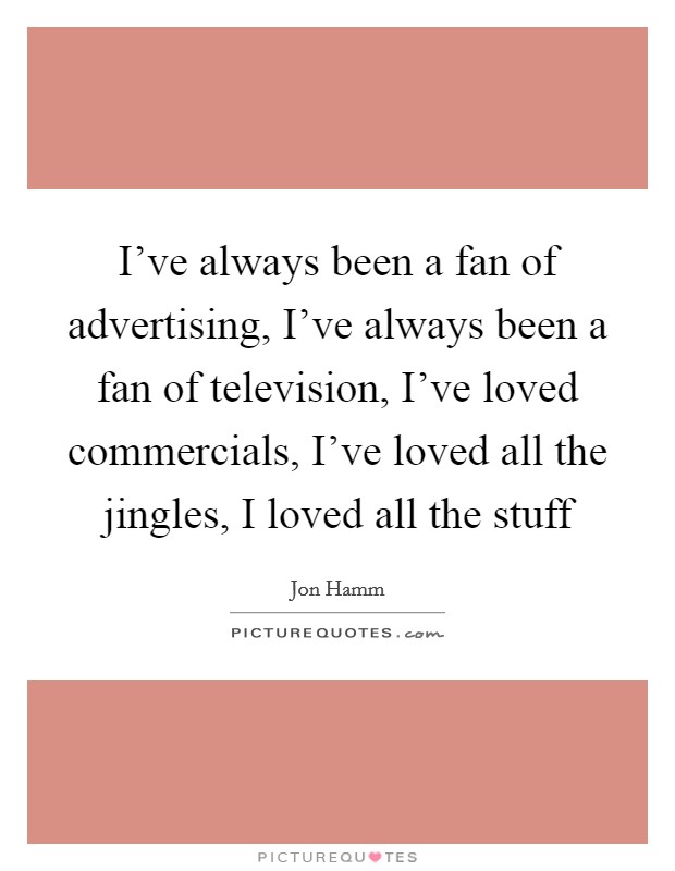 I've always been a fan of advertising, I've always been a fan of television, I've loved commercials, I've loved all the jingles, I loved all the stuff Picture Quote #1