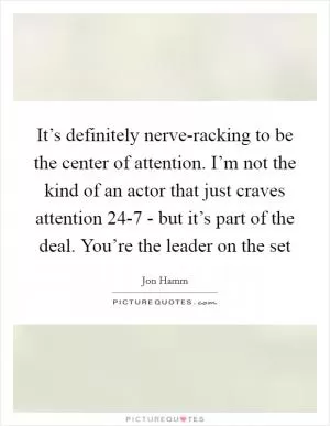It’s definitely nerve-racking to be the center of attention. I’m not the kind of an actor that just craves attention 24-7 - but it’s part of the deal. You’re the leader on the set Picture Quote #1