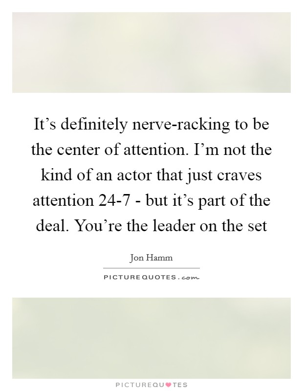 It's definitely nerve-racking to be the center of attention. I'm not the kind of an actor that just craves attention 24-7 - but it's part of the deal. You're the leader on the set Picture Quote #1