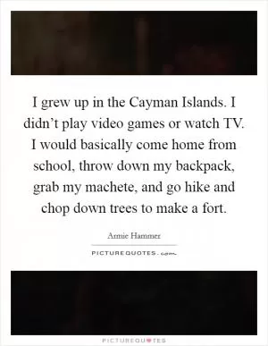 I grew up in the Cayman Islands. I didn’t play video games or watch TV. I would basically come home from school, throw down my backpack, grab my machete, and go hike and chop down trees to make a fort Picture Quote #1