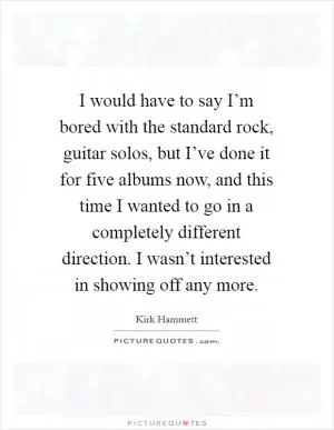 I would have to say I’m bored with the standard rock, guitar solos, but I’ve done it for five albums now, and this time I wanted to go in a completely different direction. I wasn’t interested in showing off any more Picture Quote #1