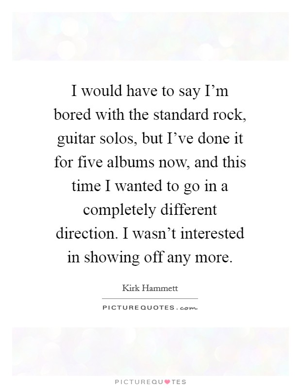 I would have to say I'm bored with the standard rock, guitar solos, but I've done it for five albums now, and this time I wanted to go in a completely different direction. I wasn't interested in showing off any more Picture Quote #1