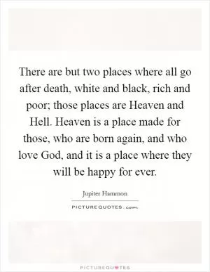 There are but two places where all go after death, white and black, rich and poor; those places are Heaven and Hell. Heaven is a place made for those, who are born again, and who love God, and it is a place where they will be happy for ever Picture Quote #1