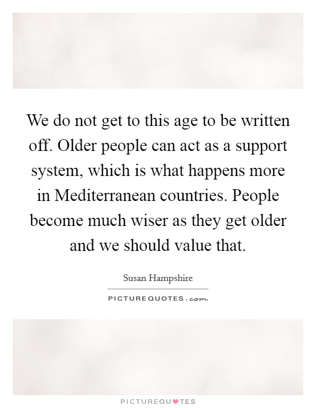 We do not get to this age to be written off. Older people can act as a support system, which is what happens more in Mediterranean countries. People become much wiser as they get older and we should value that Picture Quote #1