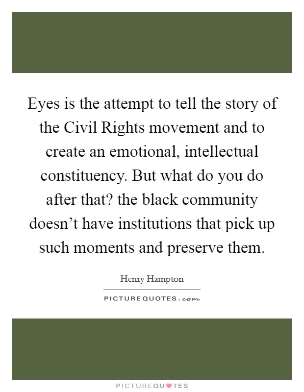 Eyes is the attempt to tell the story of the Civil Rights movement and to create an emotional, intellectual constituency. But what do you do after that? the black community doesn't have institutions that pick up such moments and preserve them Picture Quote #1