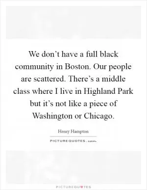 We don’t have a full black community in Boston. Our people are scattered. There’s a middle class where I live in Highland Park but it’s not like a piece of Washington or Chicago Picture Quote #1