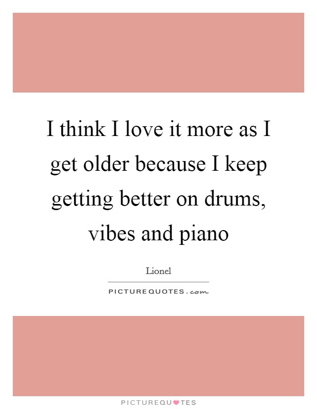 I think I love it more as I get older because I keep getting better on drums, vibes and piano Picture Quote #1