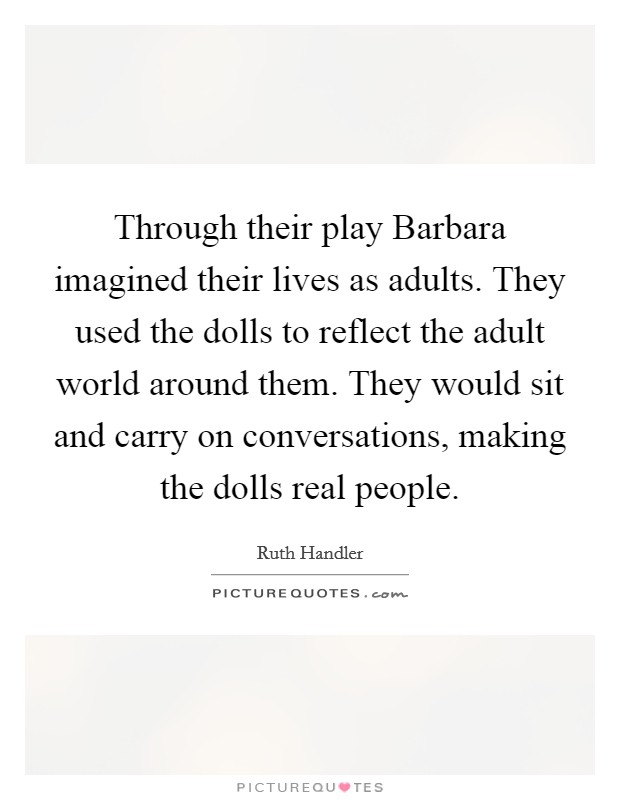 Through their play Barbara imagined their lives as adults. They used the dolls to reflect the adult world around them. They would sit and carry on conversations, making the dolls real people Picture Quote #1
