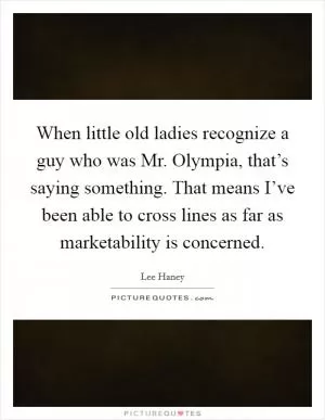 When little old ladies recognize a guy who was Mr. Olympia, that’s saying something. That means I’ve been able to cross lines as far as marketability is concerned Picture Quote #1