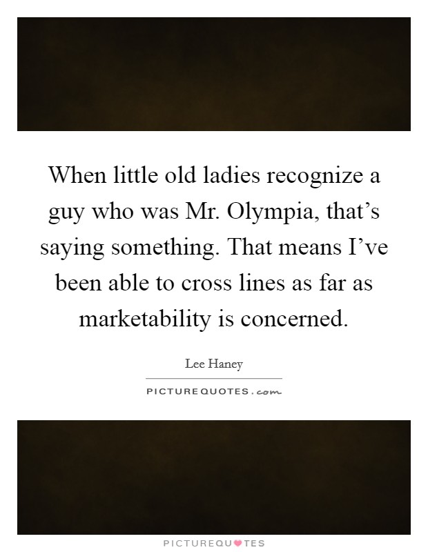 When little old ladies recognize a guy who was Mr. Olympia, that's saying something. That means I've been able to cross lines as far as marketability is concerned Picture Quote #1