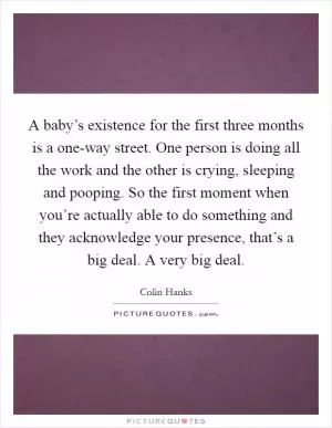 A baby’s existence for the first three months is a one-way street. One person is doing all the work and the other is crying, sleeping and pooping. So the first moment when you’re actually able to do something and they acknowledge your presence, that’s a big deal. A very big deal Picture Quote #1