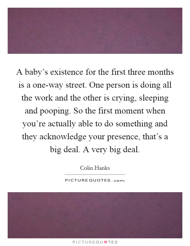 A baby's existence for the first three months is a one-way street. One person is doing all the work and the other is crying, sleeping and pooping. So the first moment when you're actually able to do something and they acknowledge your presence, that's a big deal. A very big deal Picture Quote #1