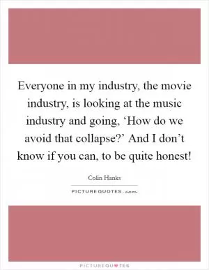 Everyone in my industry, the movie industry, is looking at the music industry and going, ‘How do we avoid that collapse?’ And I don’t know if you can, to be quite honest! Picture Quote #1