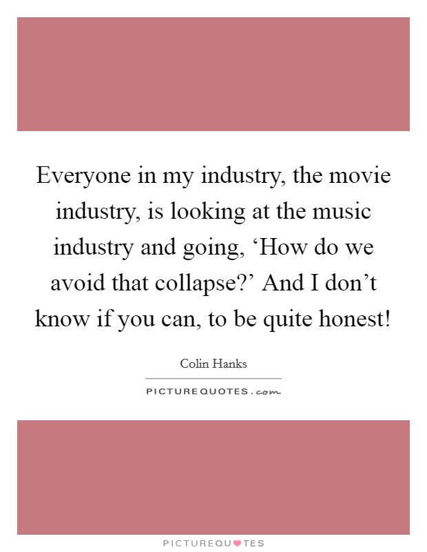 Everyone in my industry, the movie industry, is looking at the music industry and going, ‘How do we avoid that collapse?' And I don't know if you can, to be quite honest! Picture Quote #1