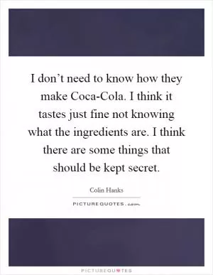I don’t need to know how they make Coca-Cola. I think it tastes just fine not knowing what the ingredients are. I think there are some things that should be kept secret Picture Quote #1