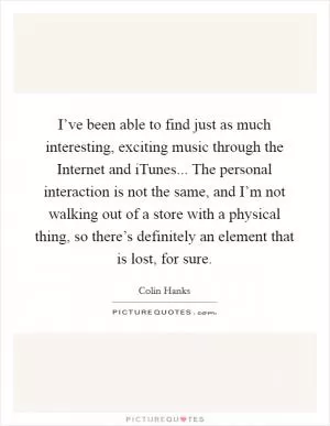I’ve been able to find just as much interesting, exciting music through the Internet and iTunes... The personal interaction is not the same, and I’m not walking out of a store with a physical thing, so there’s definitely an element that is lost, for sure Picture Quote #1