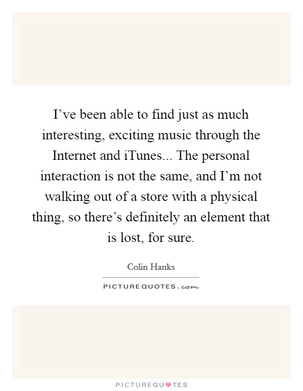 I've been able to find just as much interesting, exciting music through the Internet and iTunes... The personal interaction is not the same, and I'm not walking out of a store with a physical thing, so there's definitely an element that is lost, for sure Picture Quote #1