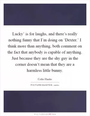 Lucky’ is for laughs, and there’s really nothing funny that I’m doing on ‘Dexter.’ I think more than anything, both comment on the fact that anybody is capable of anything. Just because they are the shy guy in the corner doesn’t mean that they are a harmless little bunny Picture Quote #1