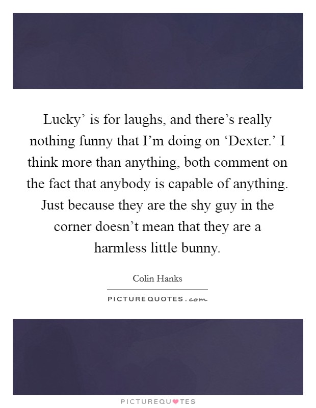 Lucky' is for laughs, and there's really nothing funny that I'm doing on ‘Dexter.' I think more than anything, both comment on the fact that anybody is capable of anything. Just because they are the shy guy in the corner doesn't mean that they are a harmless little bunny Picture Quote #1