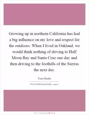 Growing up in northern California has had a big influence on my love and respect for the outdoors. When I lived in Oakland, we would think nothing of driving to Half Moon Bay and Santa Cruz one day and then driving to the foothills of the Sierras the next day Picture Quote #1